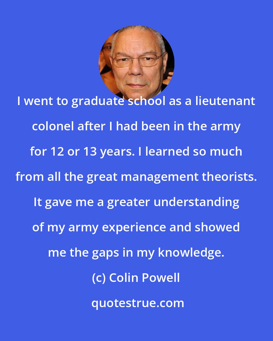 Colin Powell: I went to graduate school as a lieutenant colonel after I had been in the army for 12 or 13 years. I learned so much from all the great management theorists. It gave me a greater understanding of my army experience and showed me the gaps in my knowledge.