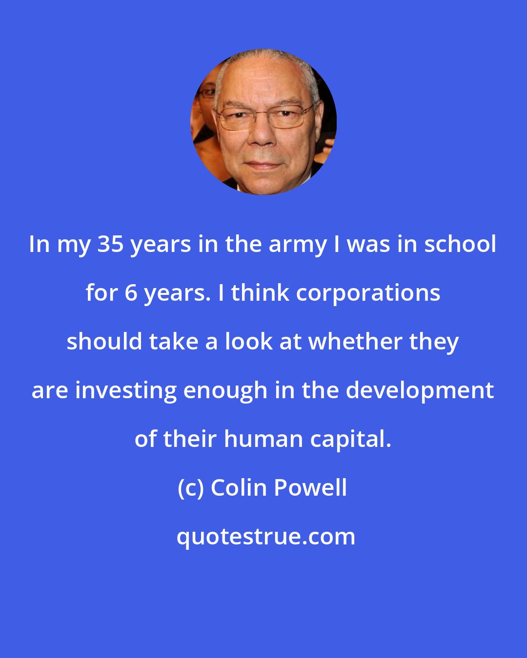 Colin Powell: In my 35 years in the army I was in school for 6 years. I think corporations should take a look at whether they are investing enough in the development of their human capital.