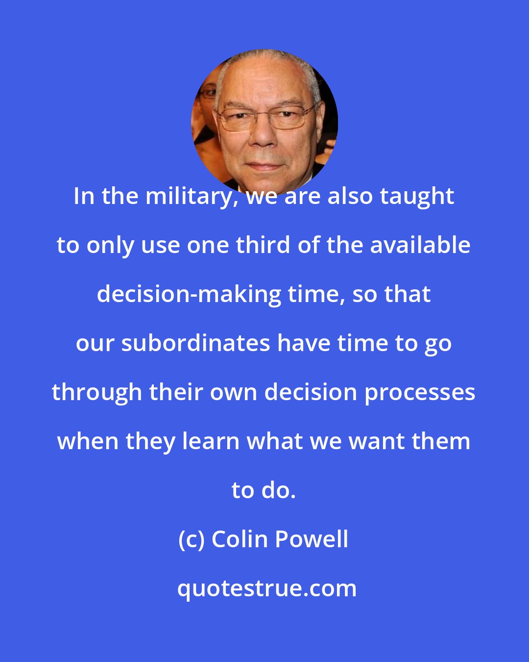 Colin Powell: In the military, we are also taught to only use one third of the available decision-making time, so that our subordinates have time to go through their own decision processes when they learn what we want them to do.