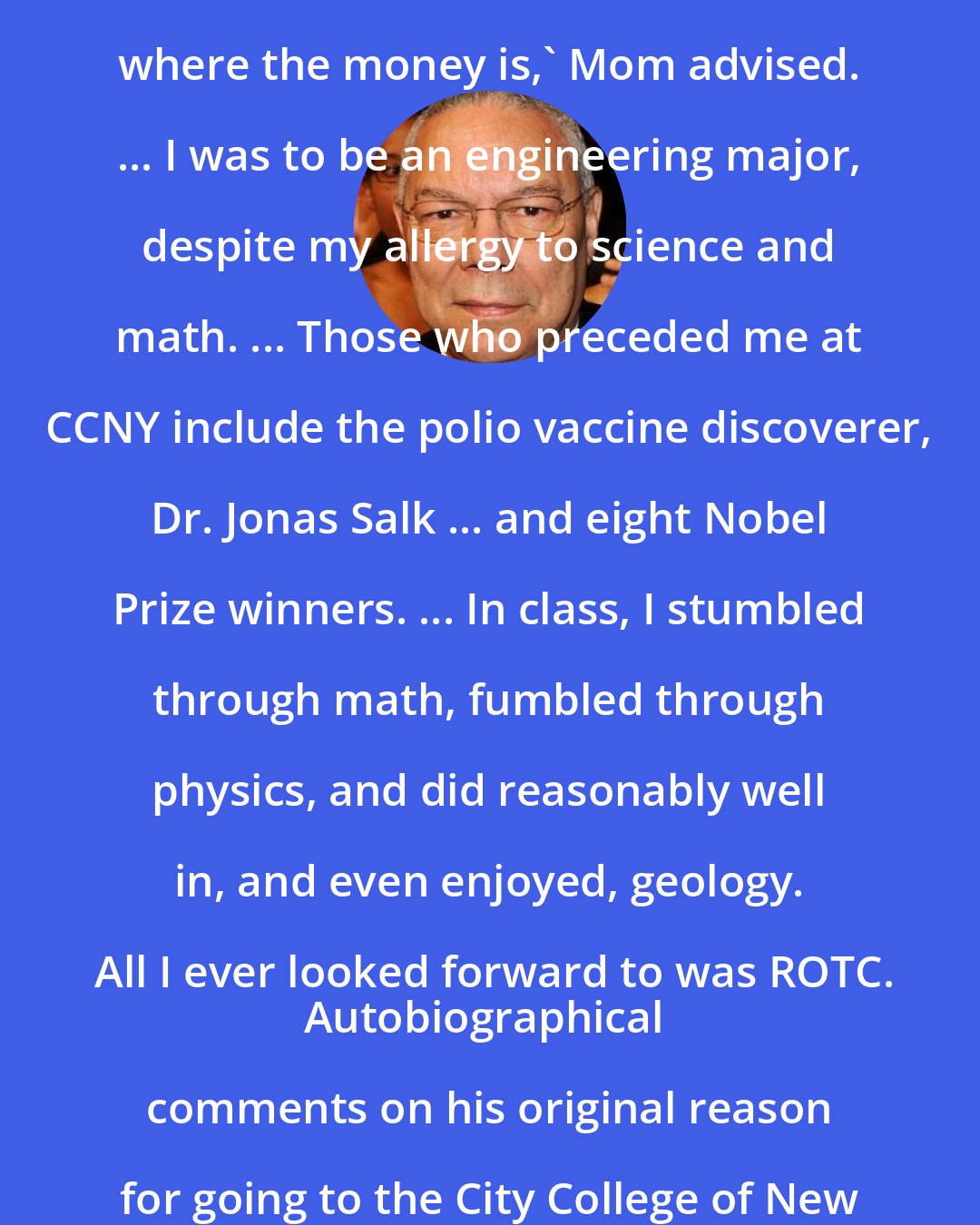 Colin Powell: My two Jamaican cousins ... were studying engineering. 'That's where the money is,' Mom advised. ... I was to be an engineering major, despite my allergy to science and math. ... Those who preceded me at CCNY include the polio vaccine discoverer, Dr. Jonas Salk ... and eight Nobel Prize winners. ... In class, I stumbled through math, fumbled through physics, and did reasonably well in, and even enjoyed, geology. All I ever looked forward to was ROTC.
Autobiographical comments on his original reason for going to the City College of New York, where he shortly turned to his military career.