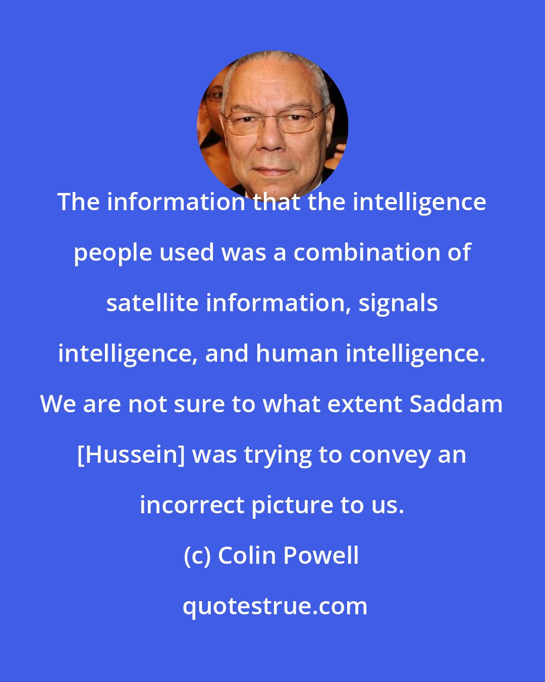 Colin Powell: The information that the intelligence people used was a combination of satellite information, signals intelligence, and human intelligence. We are not sure to what extent Saddam [Hussein] was trying to convey an incorrect picture to us.