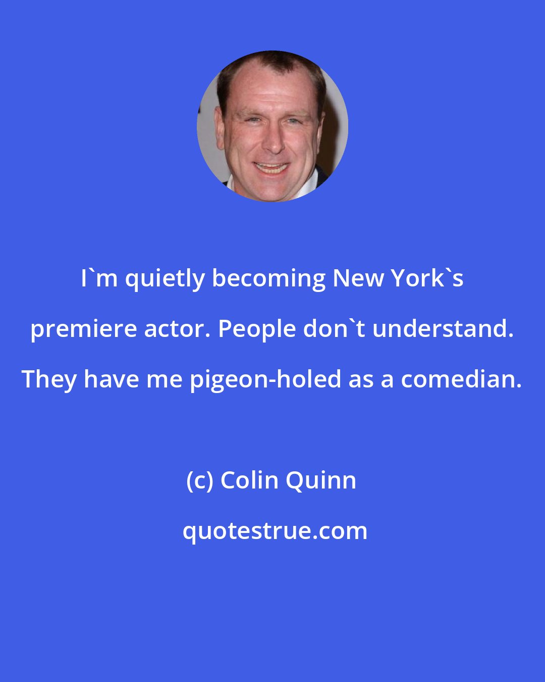 Colin Quinn: I'm quietly becoming New York's premiere actor. People don't understand. They have me pigeon-holed as a comedian.