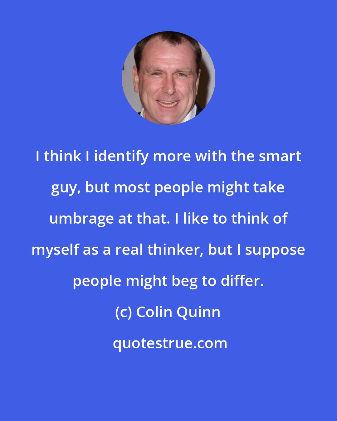 Colin Quinn: I think I identify more with the smart guy, but most people might take umbrage at that. I like to think of myself as a real thinker, but I suppose people might beg to differ.
