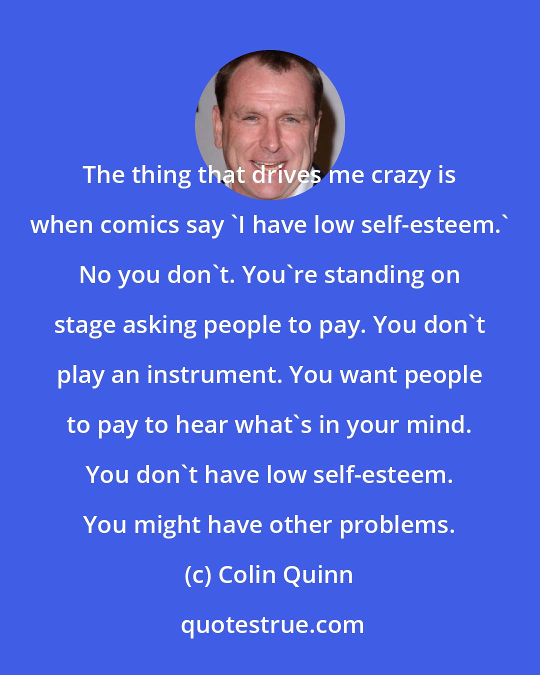 Colin Quinn: The thing that drives me crazy is when comics say 'I have low self-esteem.' No you don't. You're standing on stage asking people to pay. You don't play an instrument. You want people to pay to hear what's in your mind. You don't have low self-esteem. You might have other problems.
