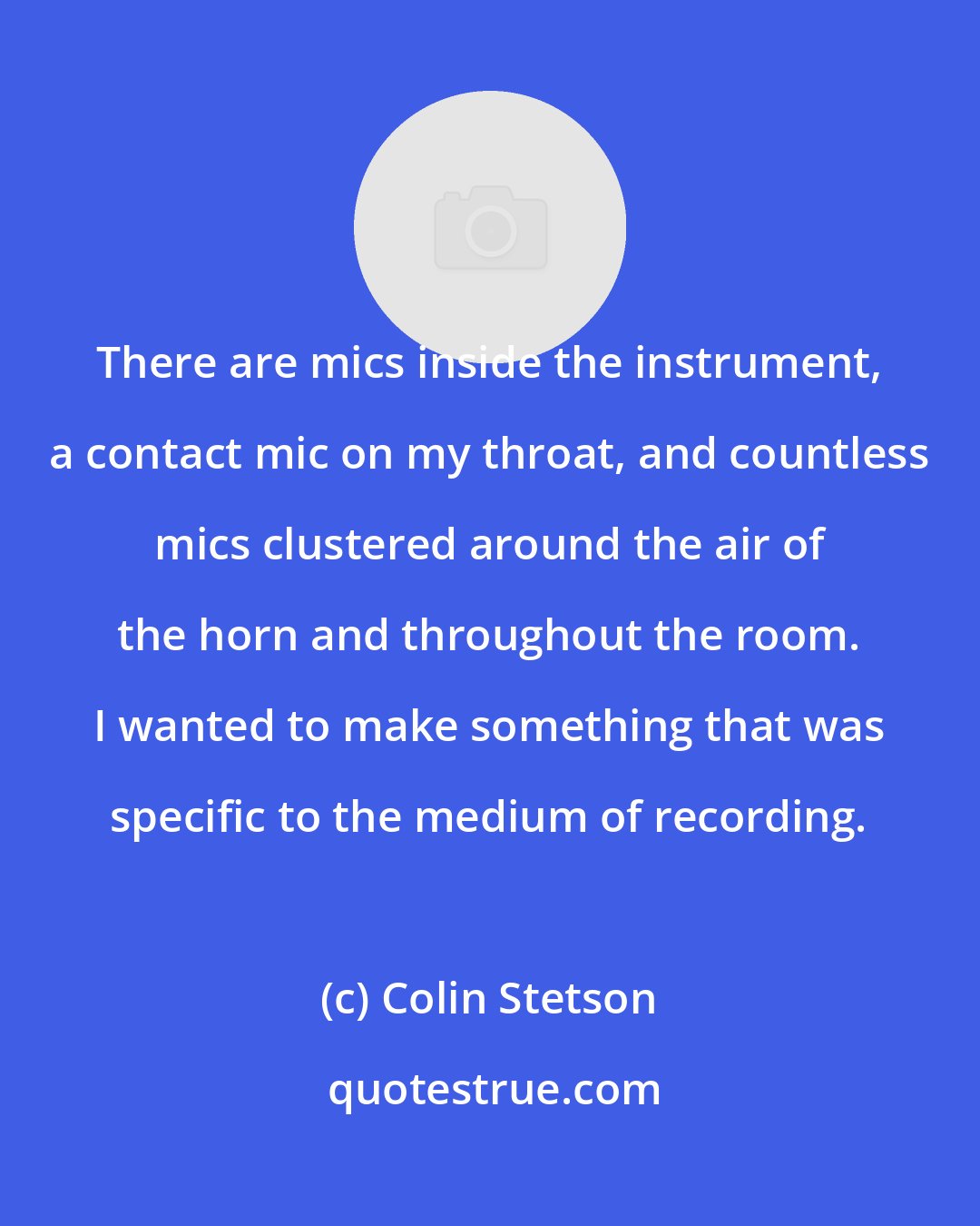 Colin Stetson: There are mics inside the instrument, a contact mic on my throat, and countless mics clustered around the air of the horn and throughout the room. I wanted to make something that was specific to the medium of recording.