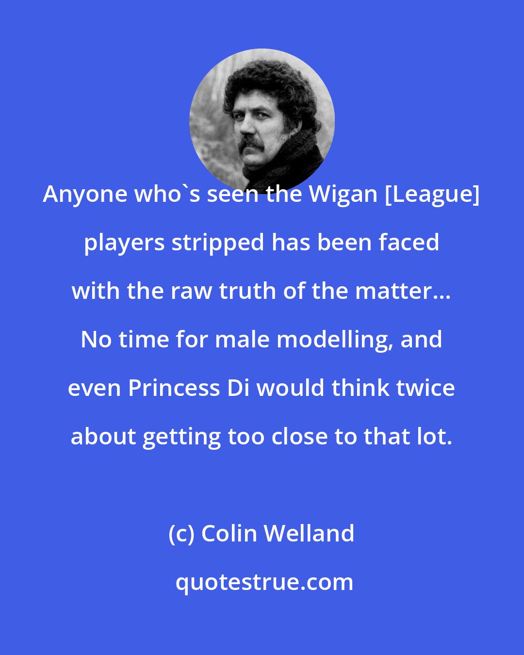 Colin Welland: Anyone who's seen the Wigan [League] players stripped has been faced with the raw truth of the matter... No time for male modelling, and even Princess Di would think twice about getting too close to that lot.