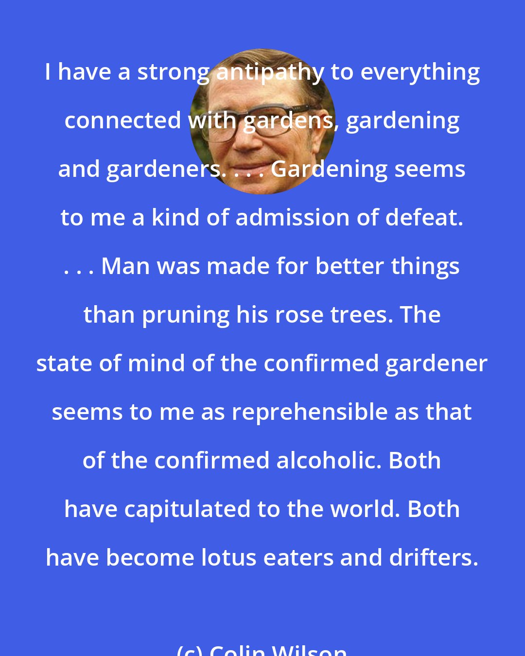 Colin Wilson: I have a strong antipathy to everything connected with gardens, gardening and gardeners. . . . Gardening seems to me a kind of admission of defeat. . . . Man was made for better things than pruning his rose trees. The state of mind of the confirmed gardener seems to me as reprehensible as that of the confirmed alcoholic. Both have capitulated to the world. Both have become lotus eaters and drifters.
