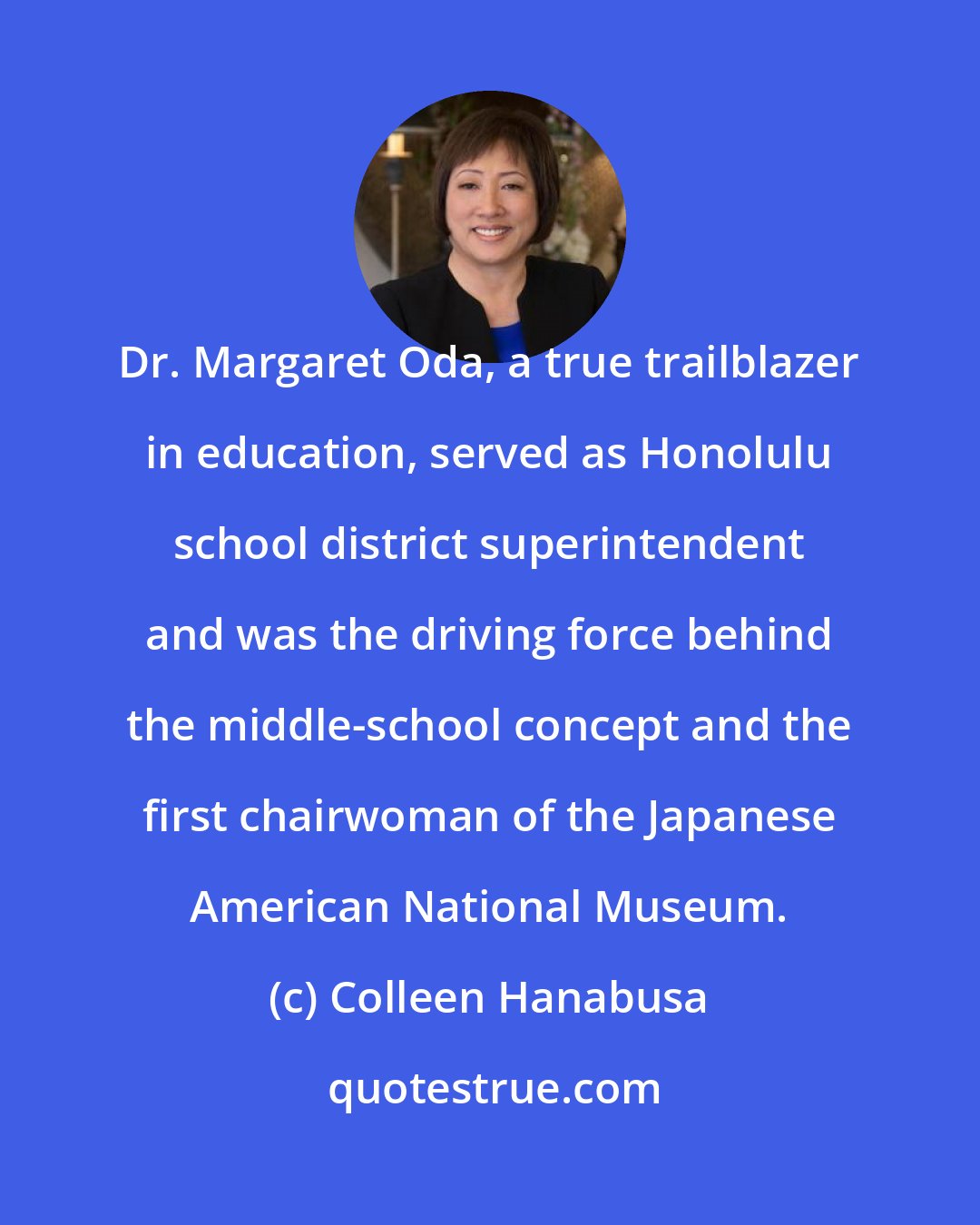 Colleen Hanabusa: Dr. Margaret Oda, a true trailblazer in education, served as Honolulu school district superintendent and was the driving force behind the middle-school concept and the first chairwoman of the Japanese American National Museum.