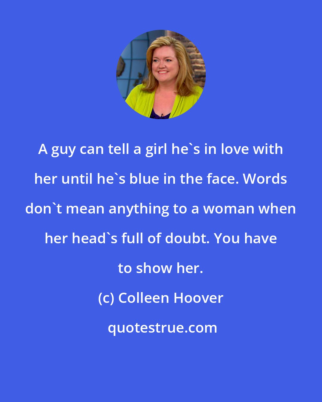 Colleen Hoover: A guy can tell a girl he's in love with her until he's blue in the face. Words don't mean anything to a woman when her head's full of doubt. You have to show her.