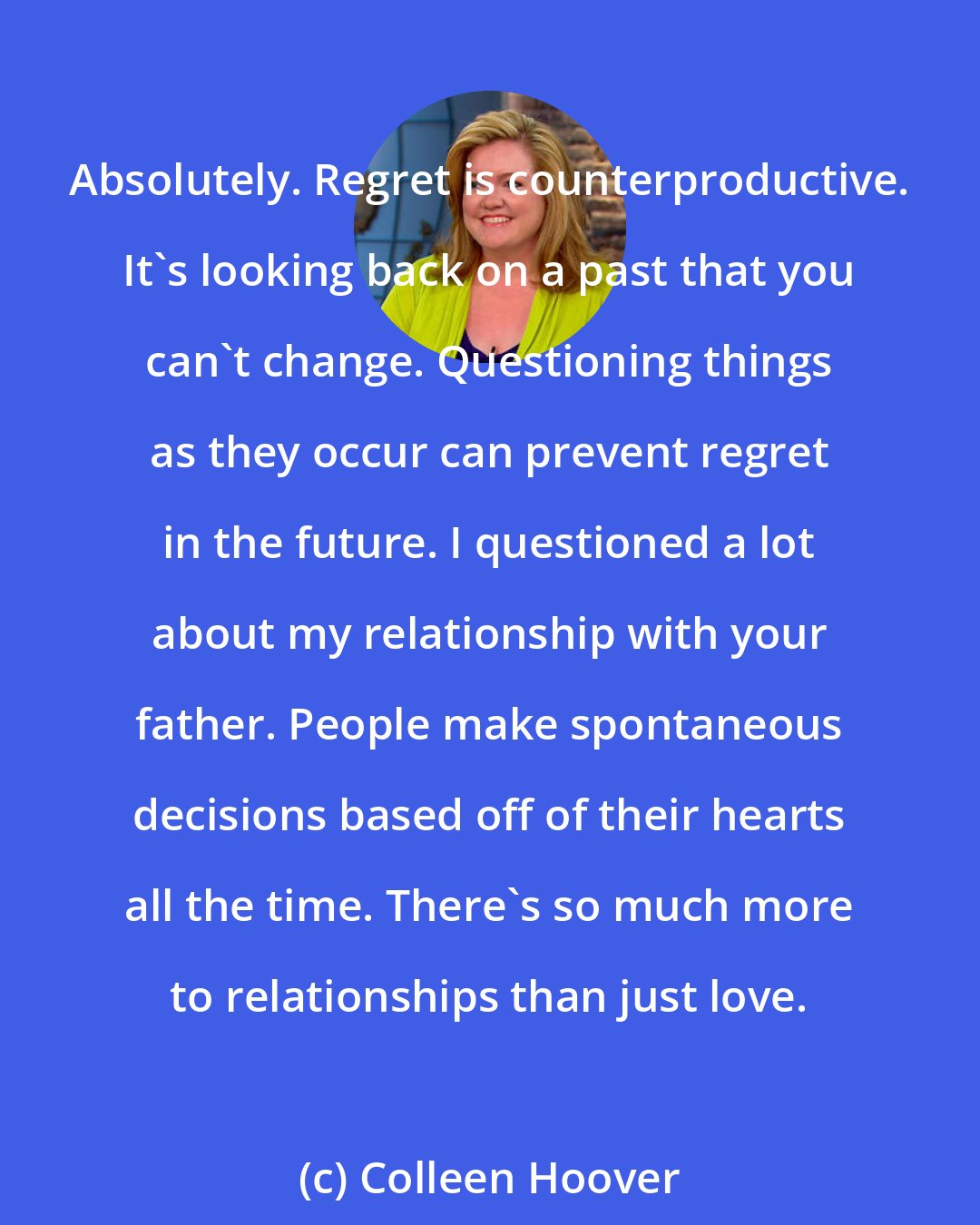 Colleen Hoover: Absolutely. Regret is counterproductive. It's looking back on a past that you can't change. Questioning things as they occur can prevent regret in the future. I questioned a lot about my relationship with your father. People make spontaneous decisions based off of their hearts all the time. There's so much more to relationships than just love.