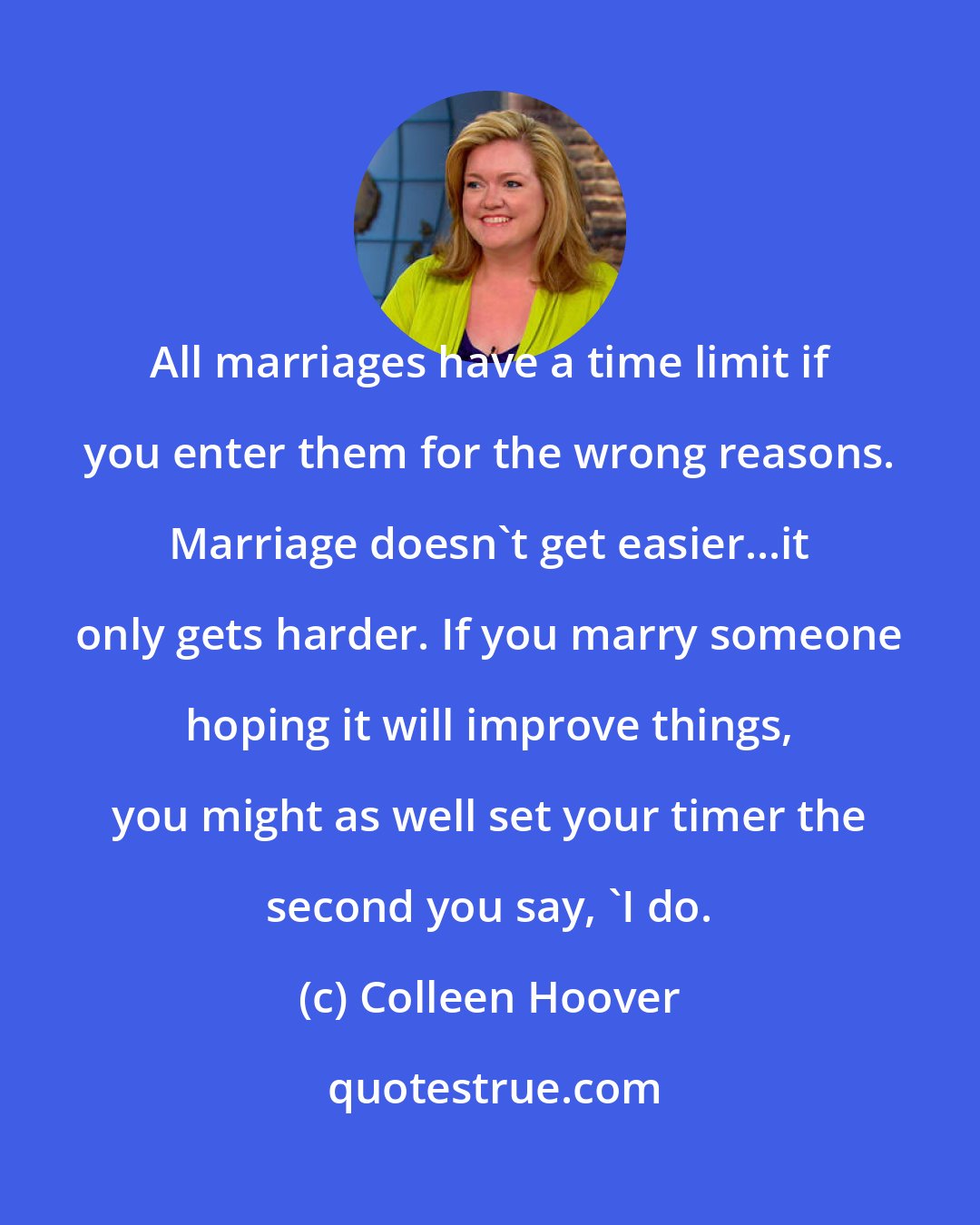 Colleen Hoover: All marriages have a time limit if you enter them for the wrong reasons. Marriage doesn't get easier...it only gets harder. If you marry someone hoping it will improve things, you might as well set your timer the second you say, 'I do.