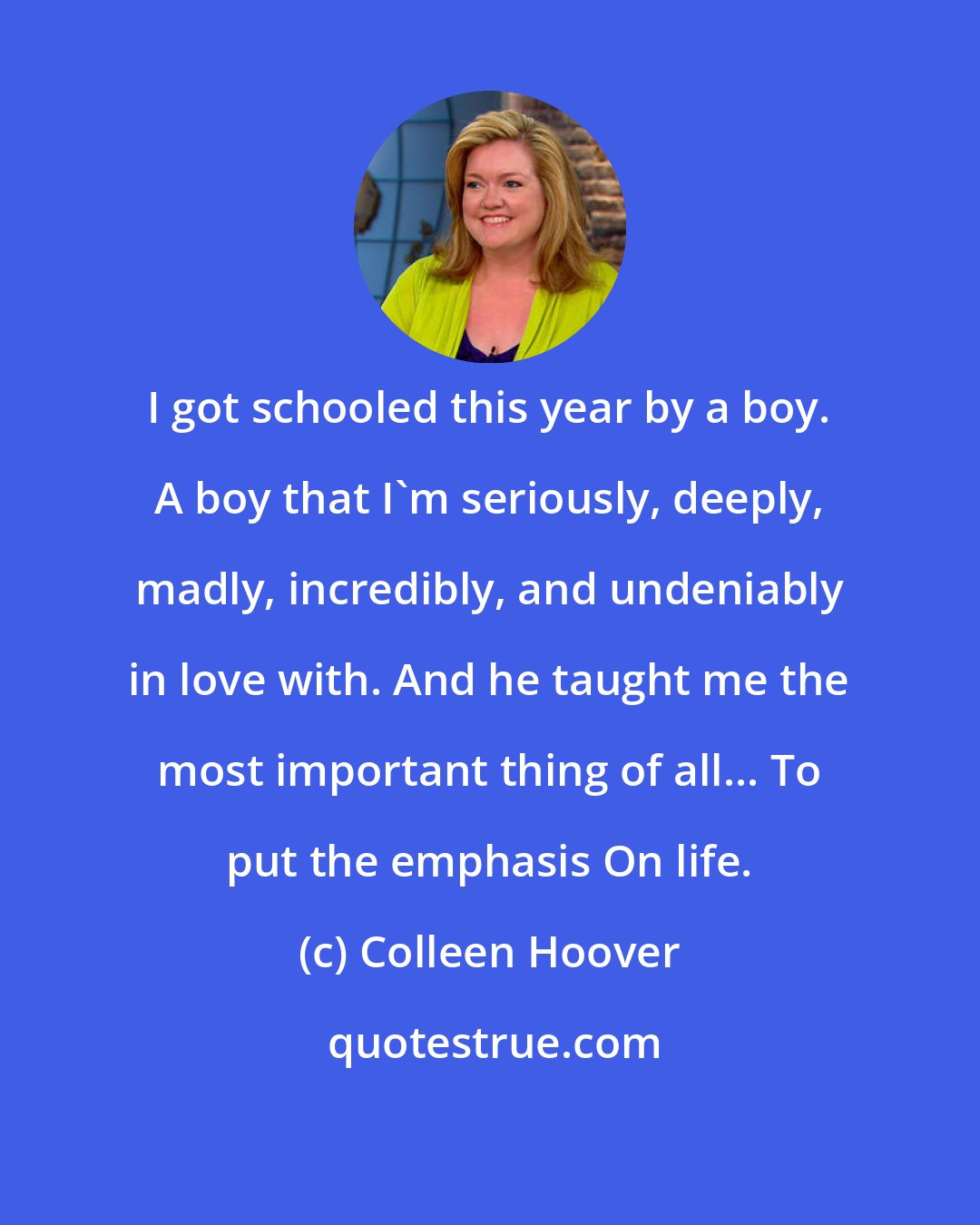 Colleen Hoover: I got schooled this year by a boy. A boy that I'm seriously, deeply, madly, incredibly, and undeniably in love with. And he taught me the most important thing of all... To put the emphasis On life.