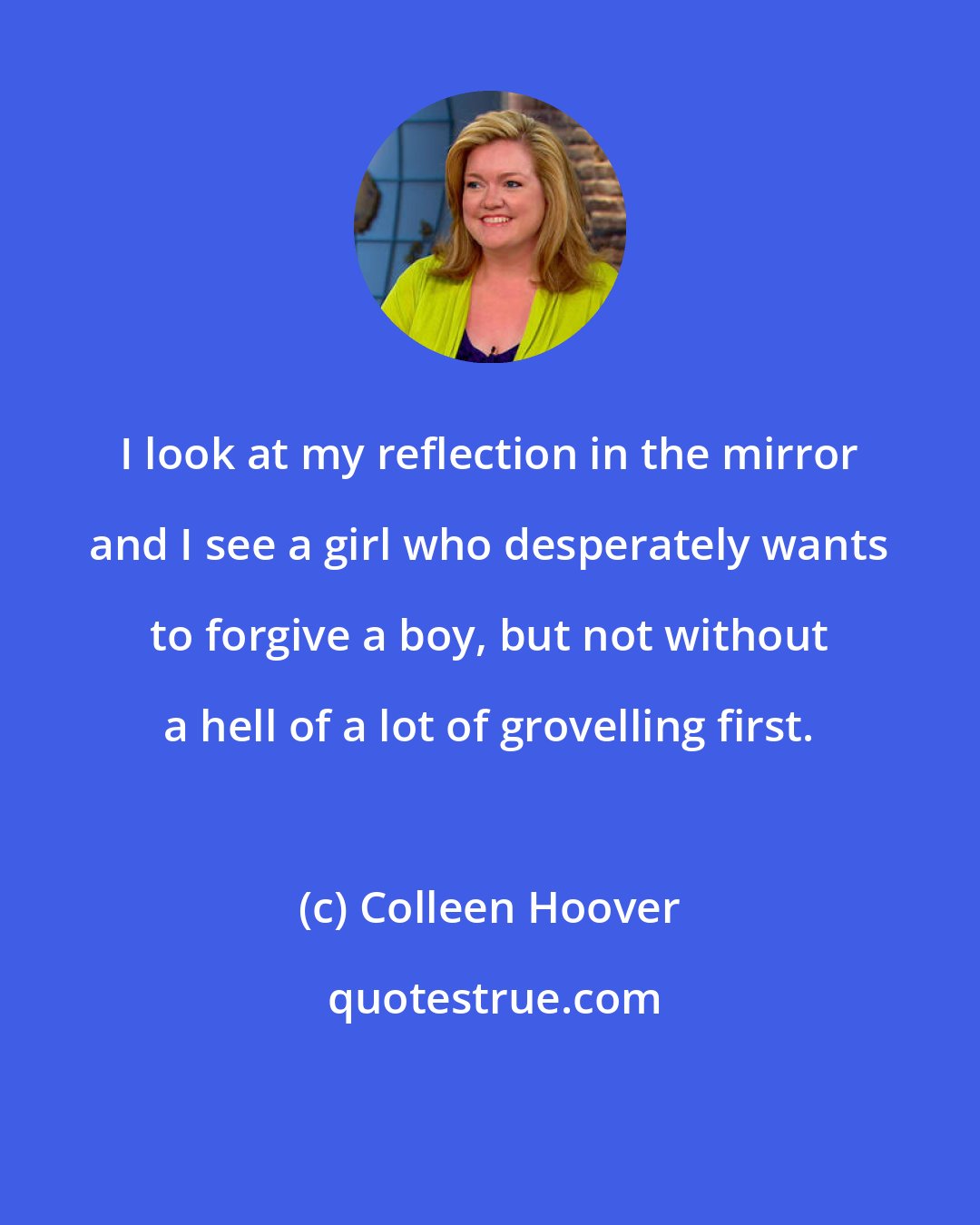 Colleen Hoover: I look at my reflection in the mirror and I see a girl who desperately wants to forgive a boy, but not without a hell of a lot of grovelling first.