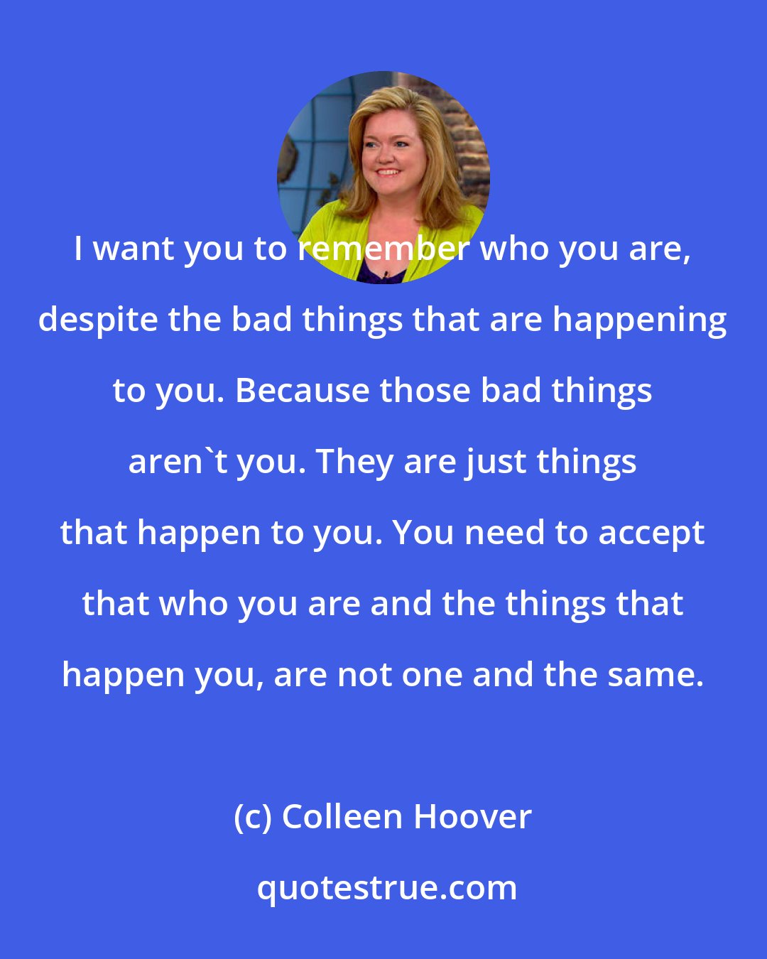 Colleen Hoover: I want you to remember who you are, despite the bad things that are happening to you. Because those bad things aren't you. They are just things that happen to you. You need to accept that who you are and the things that happen you, are not one and the same.