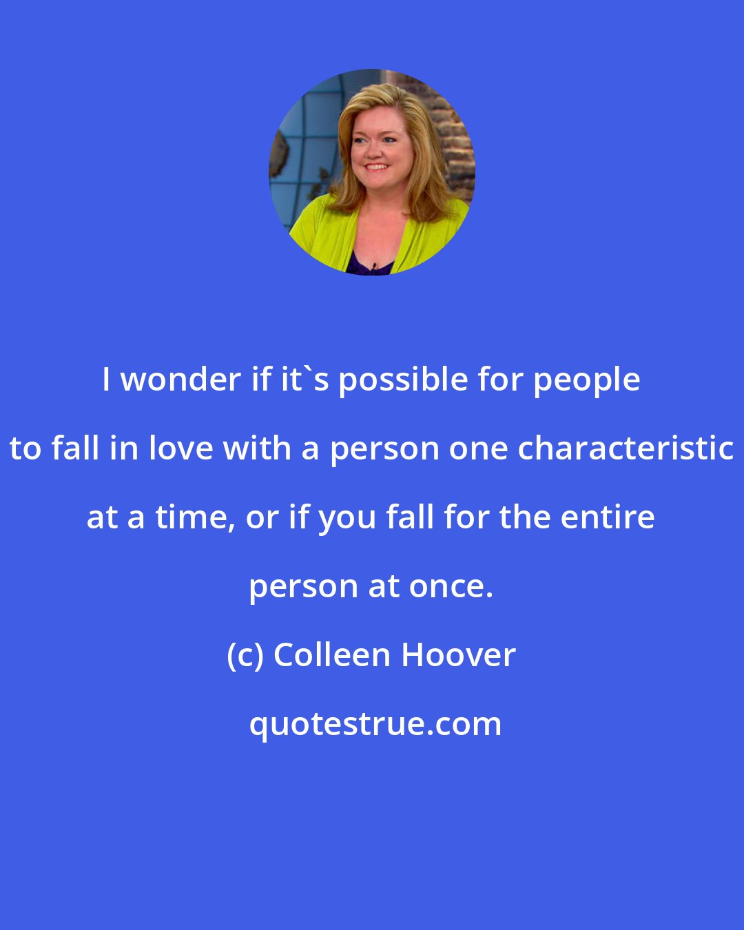 Colleen Hoover: I wonder if it's possible for people to fall in love with a person one characteristic at a time, or if you fall for the entire person at once.