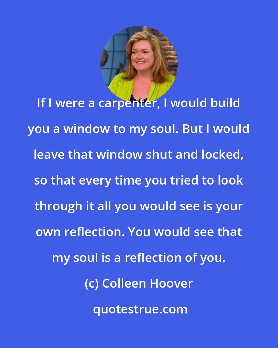 Colleen Hoover: If I were a carpenter, I would build you a window to my soul. But I would leave that window shut and locked, so that every time you tried to look through it all you would see is your own reflection. You would see that my soul is a reflection of you.