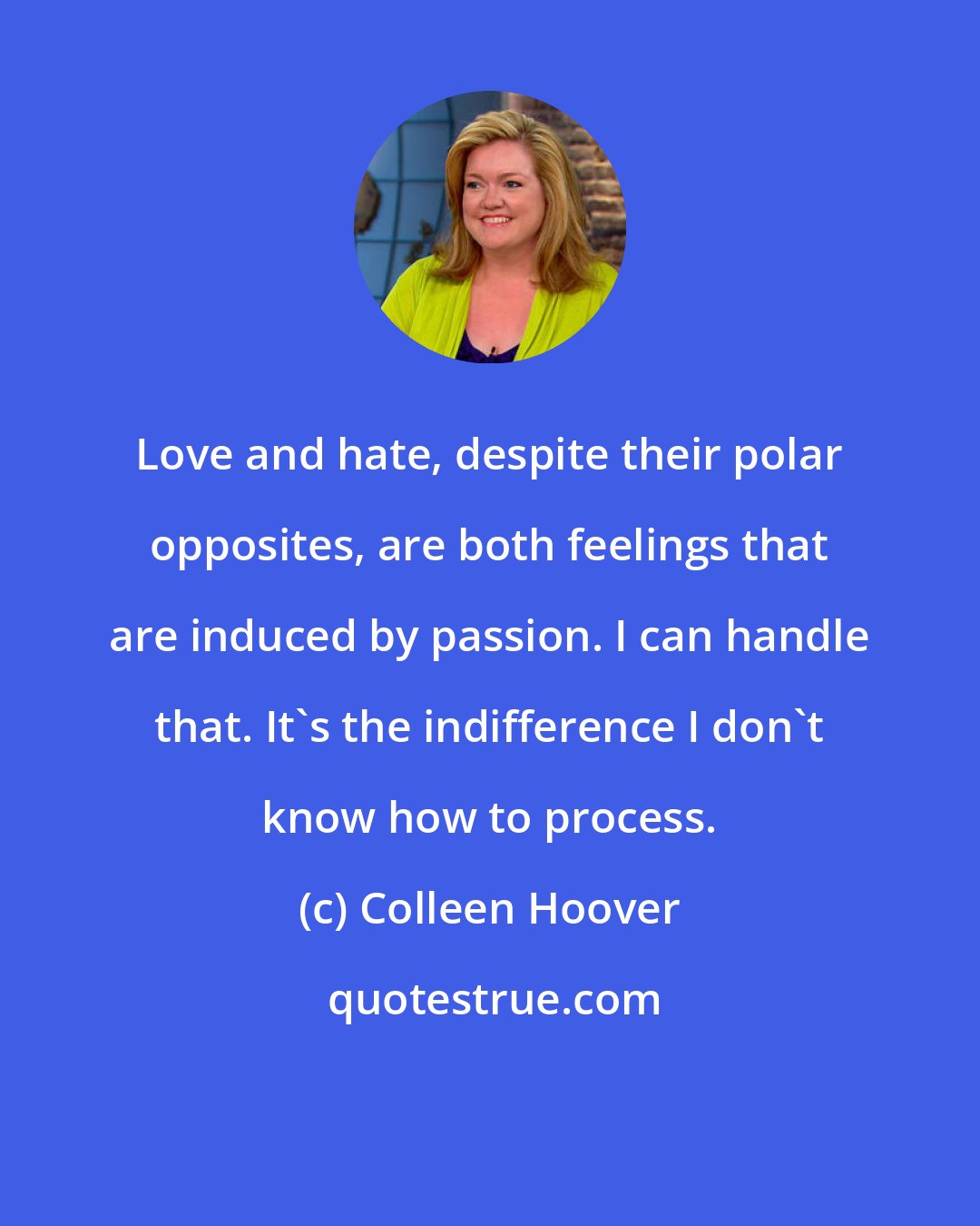 Colleen Hoover: Love and hate, despite their polar opposites, are both feelings that are induced by passion. I can handle that. It's the indifference I don't know how to process.