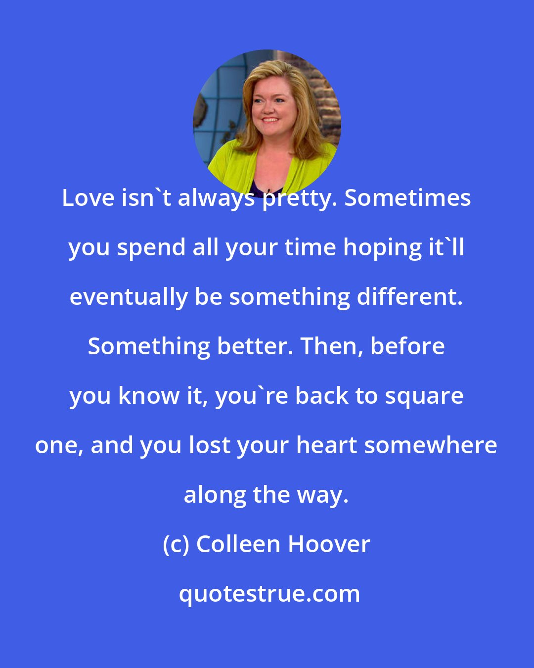 Colleen Hoover: Love isn't always pretty. Sometimes you spend all your time hoping it'll eventually be something different. Something better. Then, before you know it, you're back to square one, and you lost your heart somewhere along the way.