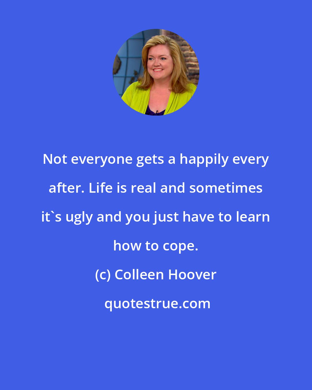 Colleen Hoover: Not everyone gets a happily every after. Life is real and sometimes it's ugly and you just have to learn how to cope.