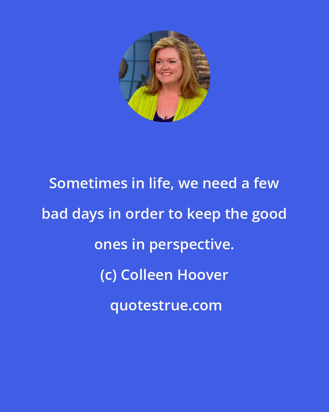 Colleen Hoover: Sometimes in life, we need a few bad days in order to keep the good ones in perspective.