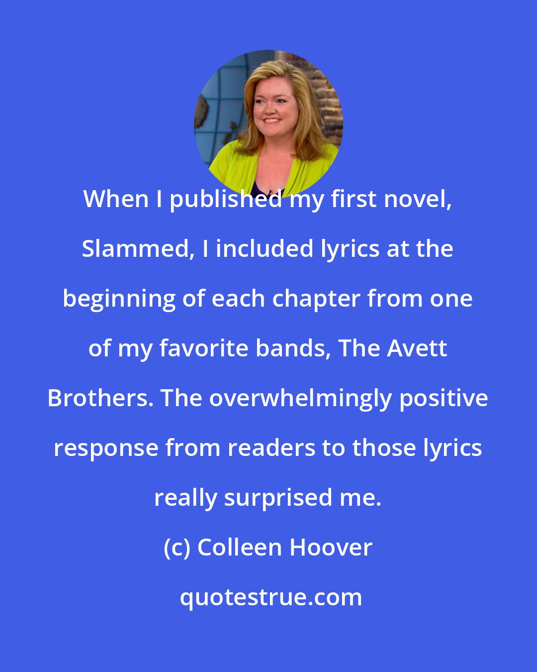 Colleen Hoover: When I published my first novel, Slammed, I included lyrics at the beginning of each chapter from one of my favorite bands, The Avett Brothers. The overwhelmingly positive response from readers to those lyrics really surprised me.