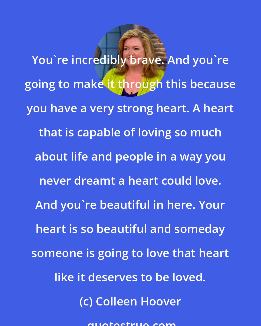 Colleen Hoover: You're incredibly brave. And you're going to make it through this because you have a very strong heart. A heart that is capable of loving so much about life and people in a way you never dreamt a heart could love. And you're beautiful in here. Your heart is so beautiful and someday someone is going to love that heart like it deserves to be loved.