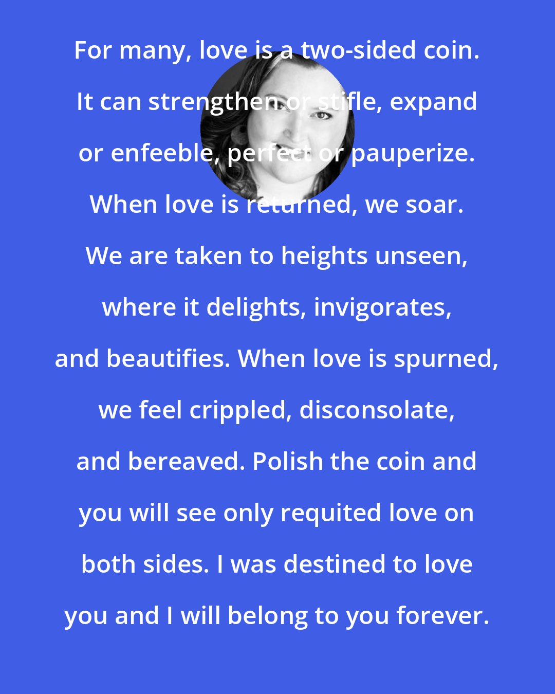 Colleen Houck: For many, love is a two-sided coin. It can strengthen or stifle, expand or enfeeble, perfect or pauperize. When love is returned, we soar. We are taken to heights unseen, where it delights, invigorates, and beautifies. When love is spurned, we feel crippled, disconsolate, and bereaved. Polish the coin and you will see only requited love on both sides. I was destined to love you and I will belong to you forever.