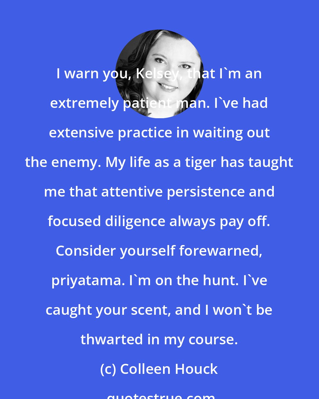 Colleen Houck: I warn you, Kelsey, that I'm an extremely patient man. I've had extensive practice in waiting out the enemy. My life as a tiger has taught me that attentive persistence and focused diligence always pay off. Consider yourself forewarned, priyatama. I'm on the hunt. I've caught your scent, and I won't be thwarted in my course.