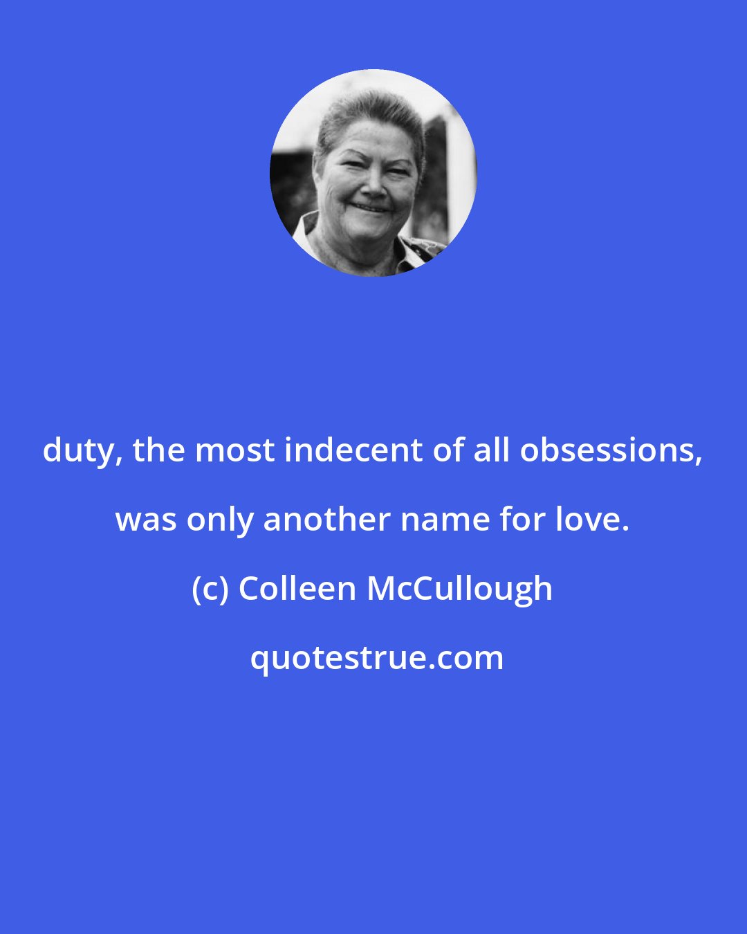 Colleen McCullough: duty, the most indecent of all obsessions, was only another name for love.