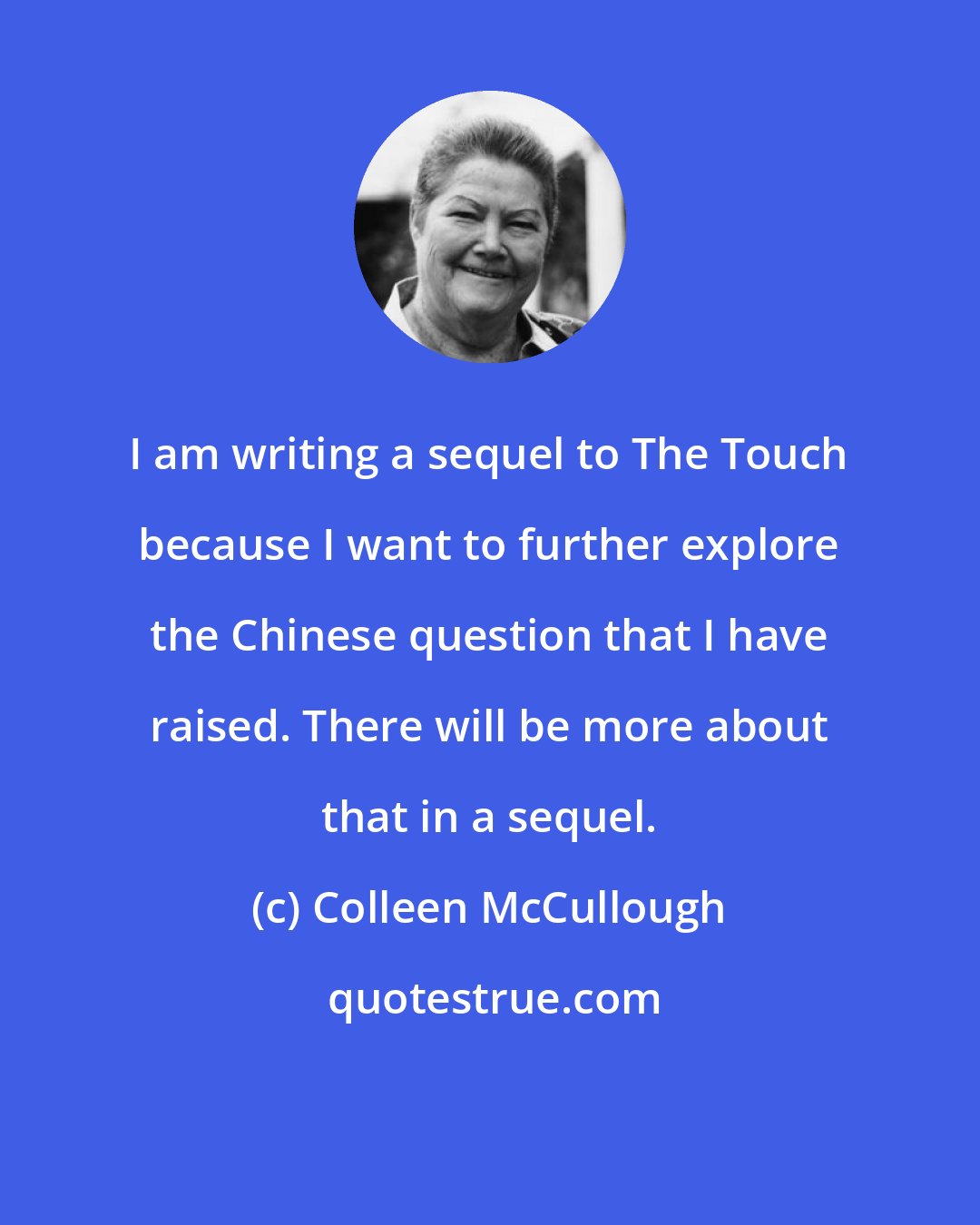 Colleen McCullough: I am writing a sequel to The Touch because I want to further explore the Chinese question that I have raised. There will be more about that in a sequel.