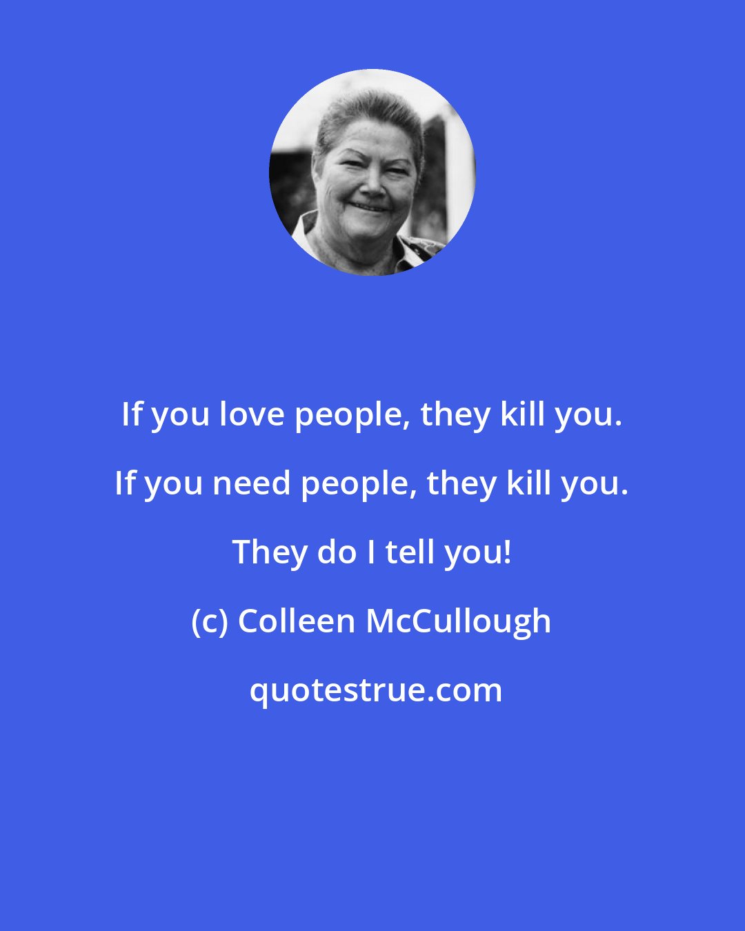 Colleen McCullough: If you love people, they kill you. If you need people, they kill you. They do I tell you!