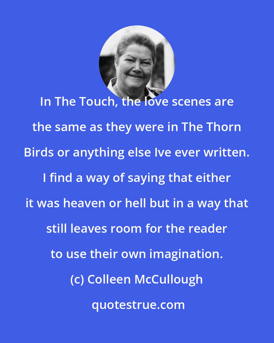 Colleen McCullough: In The Touch, the love scenes are the same as they were in The Thorn Birds or anything else Ive ever written. I find a way of saying that either it was heaven or hell but in a way that still leaves room for the reader to use their own imagination.