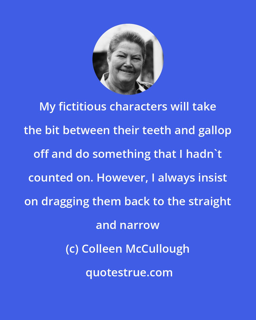 Colleen McCullough: My fictitious characters will take the bit between their teeth and gallop off and do something that I hadn't counted on. However, I always insist on dragging them back to the straight and narrow