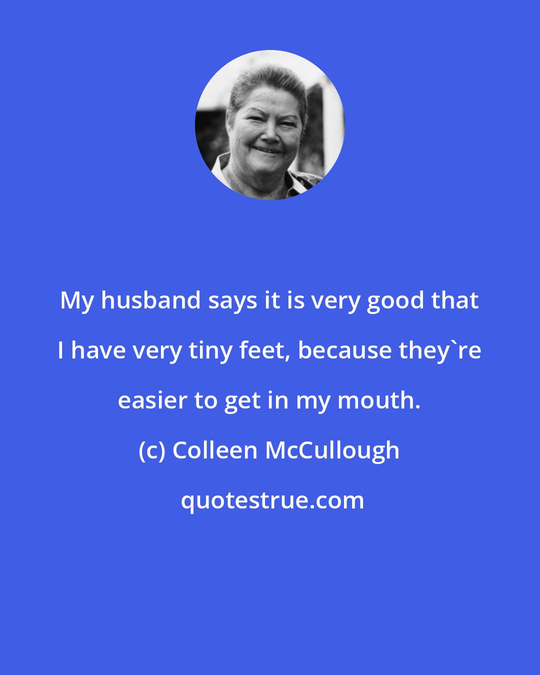 Colleen McCullough: My husband says it is very good that I have very tiny feet, because they're easier to get in my mouth.