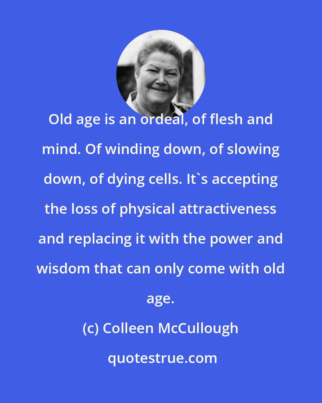 Colleen McCullough: Old age is an ordeal, of flesh and mind. Of winding down, of slowing down, of dying cells. It's accepting the loss of physical attractiveness and replacing it with the power and wisdom that can only come with old age.