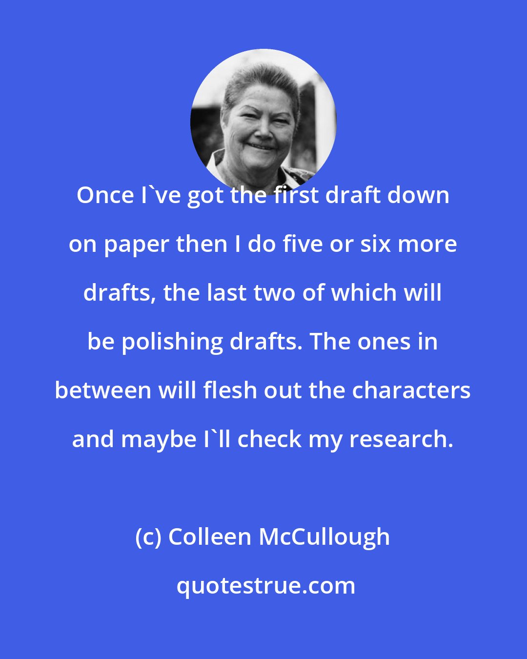 Colleen McCullough: Once I've got the first draft down on paper then I do five or six more drafts, the last two of which will be polishing drafts. The ones in between will flesh out the characters and maybe I'll check my research.