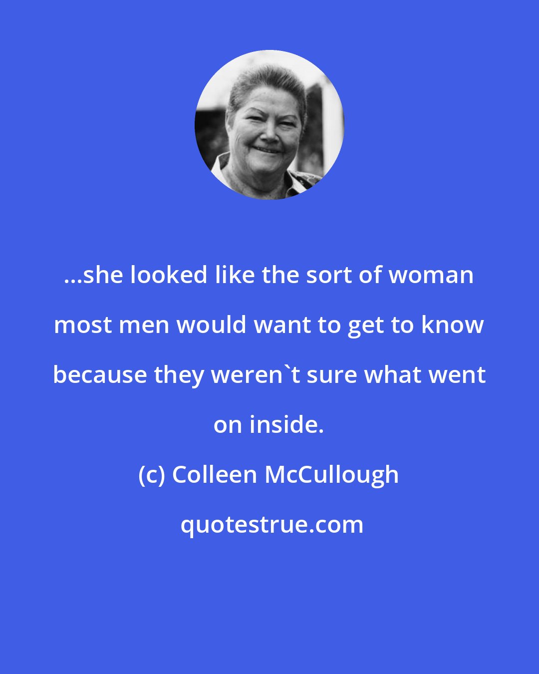 Colleen McCullough: ...she looked like the sort of woman most men would want to get to know because they weren't sure what went on inside.