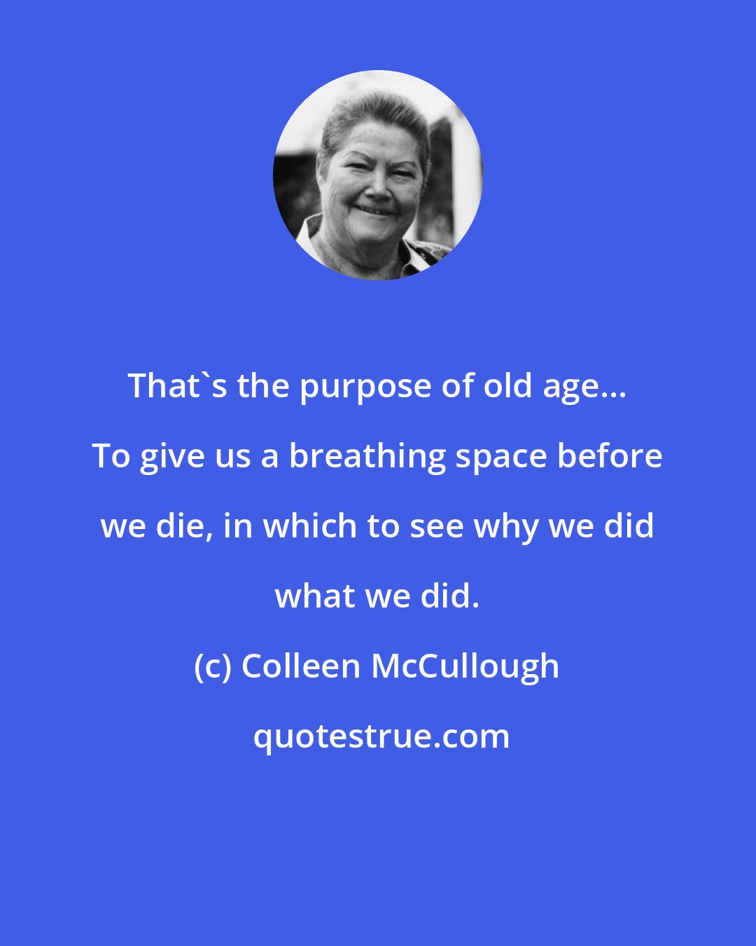 Colleen McCullough: That's the purpose of old age... To give us a breathing space before we die, in which to see why we did what we did.