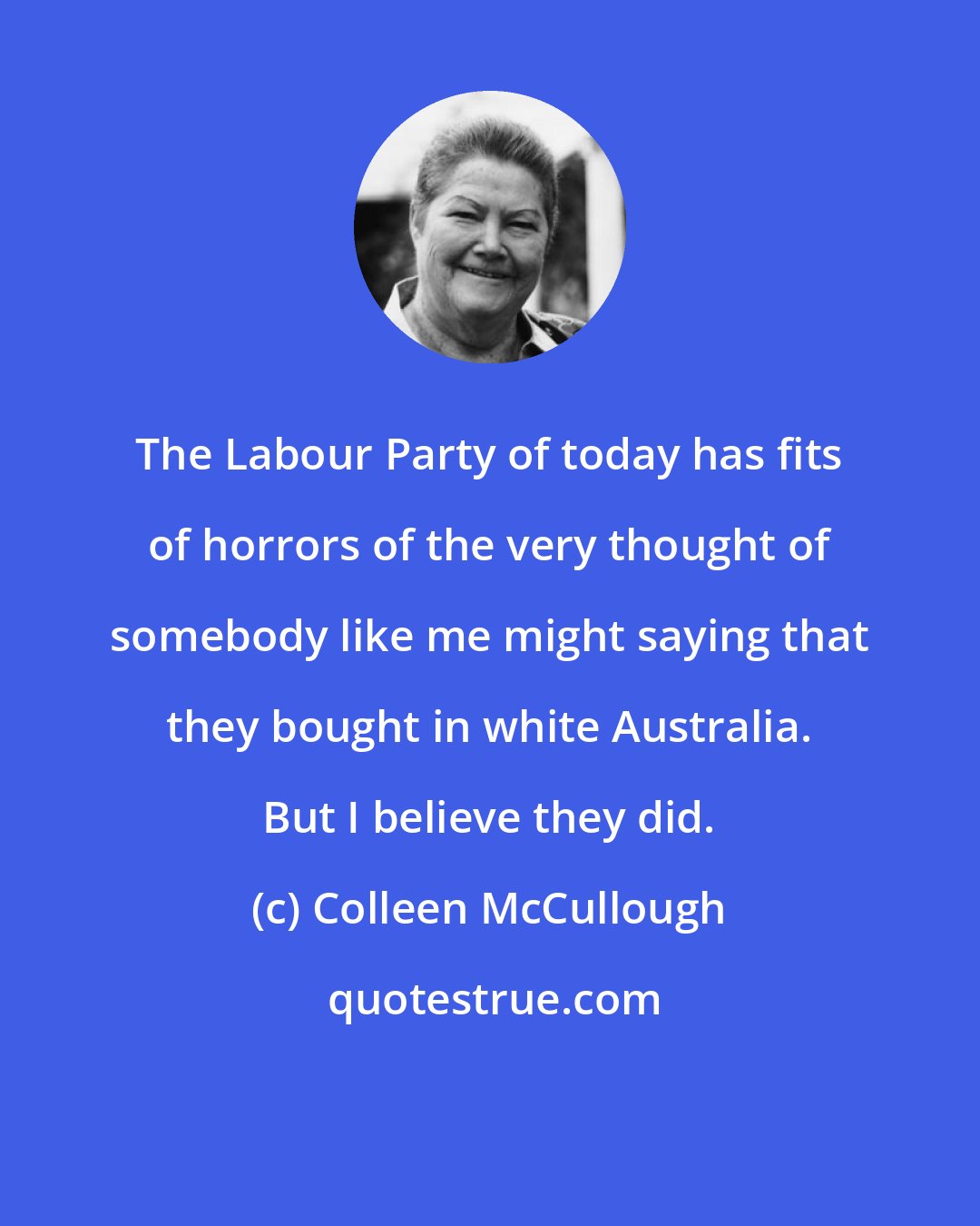 Colleen McCullough: The Labour Party of today has fits of horrors of the very thought of somebody like me might saying that they bought in white Australia. But I believe they did.