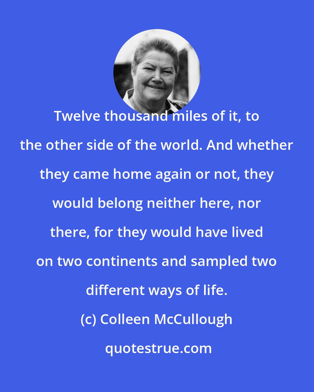 Colleen McCullough: Twelve thousand miles of it, to the other side of the world. And whether they came home again or not, they would belong neither here, nor there, for they would have lived on two continents and sampled two different ways of life.