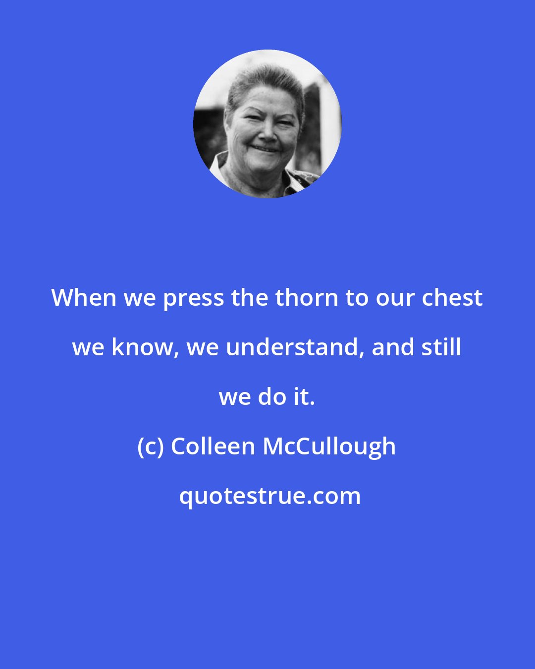 Colleen McCullough: When we press the thorn to our chest we know, we understand, and still we do it.