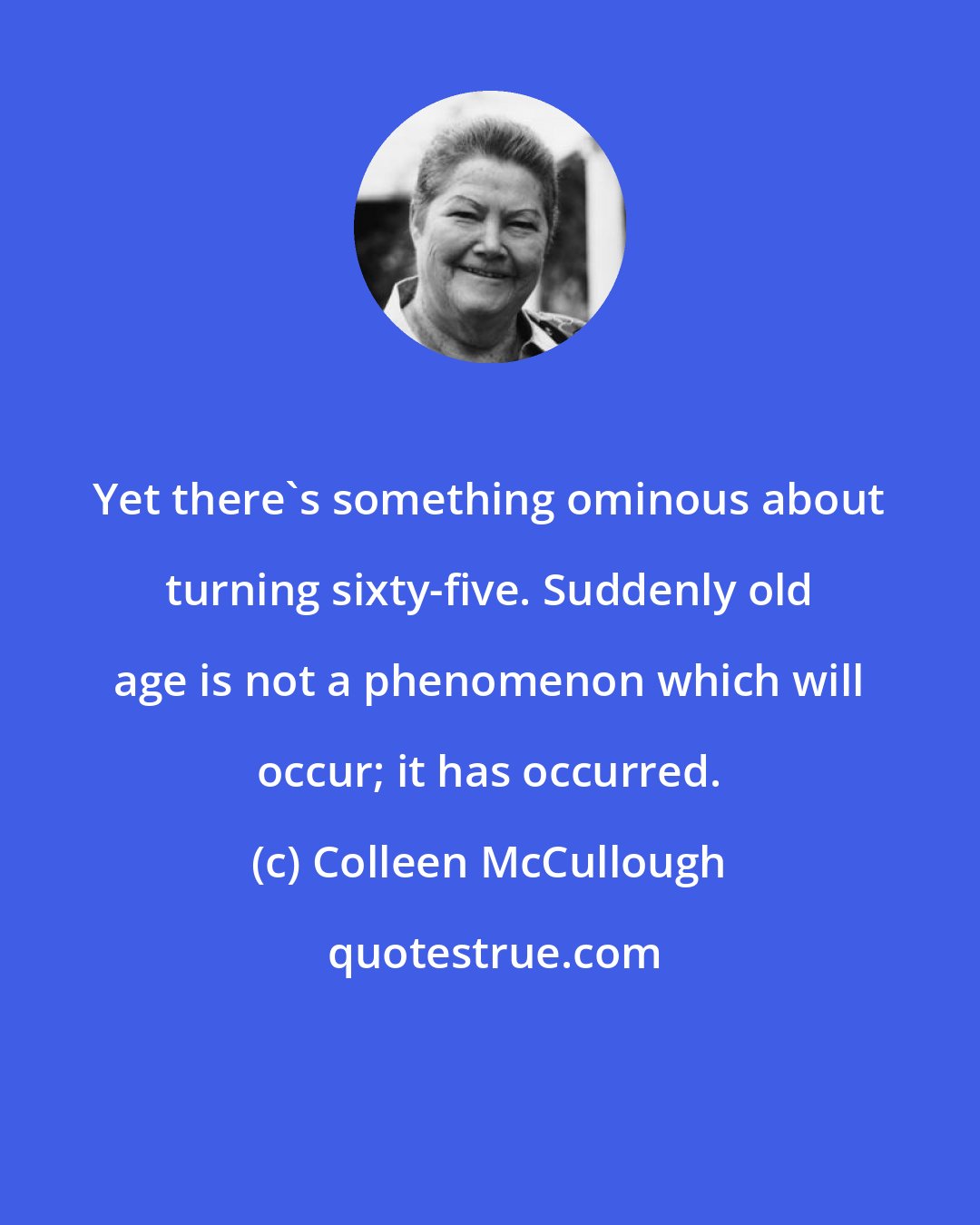 Colleen McCullough: Yet there's something ominous about turning sixty-five. Suddenly old age is not a phenomenon which will occur; it has occurred.