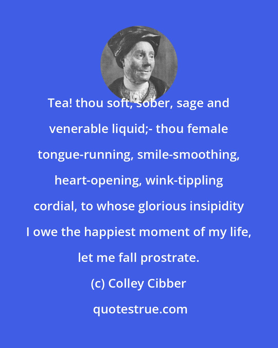 Colley Cibber: Tea! thou soft, sober, sage and venerable liquid;- thou female tongue-running, smile-smoothing, heart-opening, wink-tippling cordial, to whose glorious insipidity I owe the happiest moment of my life, let me fall prostrate.
