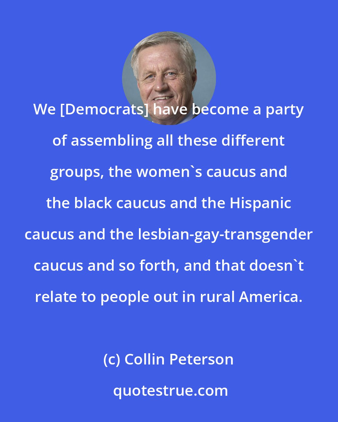 Collin Peterson: We [Democrats] have become a party of assembling all these different groups, the women's caucus and the black caucus and the Hispanic caucus and the lesbian-gay-transgender caucus and so forth, and that doesn't relate to people out in rural America.