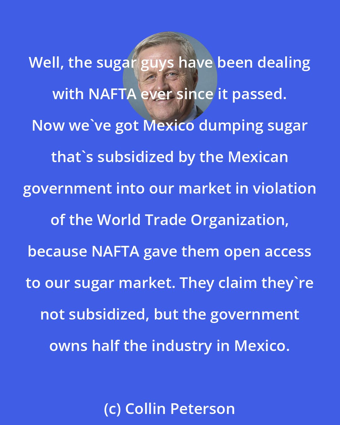 Collin Peterson: Well, the sugar guys have been dealing with NAFTA ever since it passed. Now we've got Mexico dumping sugar that's subsidized by the Mexican government into our market in violation of the World Trade Organization, because NAFTA gave them open access to our sugar market. They claim they're not subsidized, but the government owns half the industry in Mexico.
