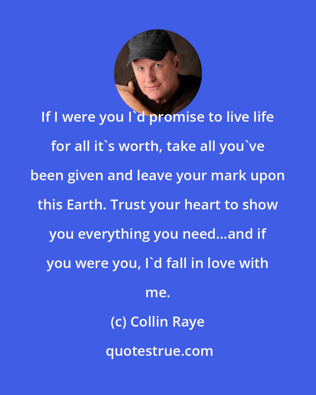 Collin Raye: If I were you I'd promise to live life for all it's worth, take all you've been given and leave your mark upon this Earth. Trust your heart to show you everything you need...and if you were you, I'd fall in love with me.