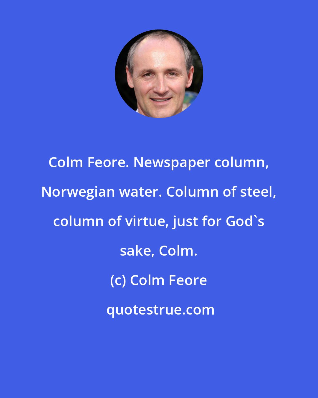 Colm Feore: Colm Feore. Newspaper column, Norwegian water. Column of steel, column of virtue, just for God's sake, Colm.