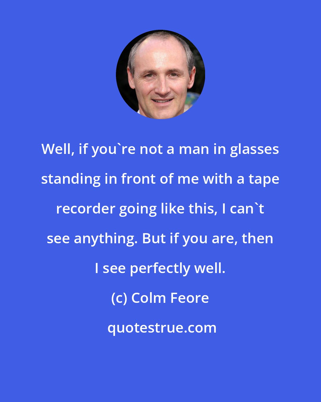 Colm Feore: Well, if you're not a man in glasses standing in front of me with a tape recorder going like this, I can't see anything. But if you are, then I see perfectly well.