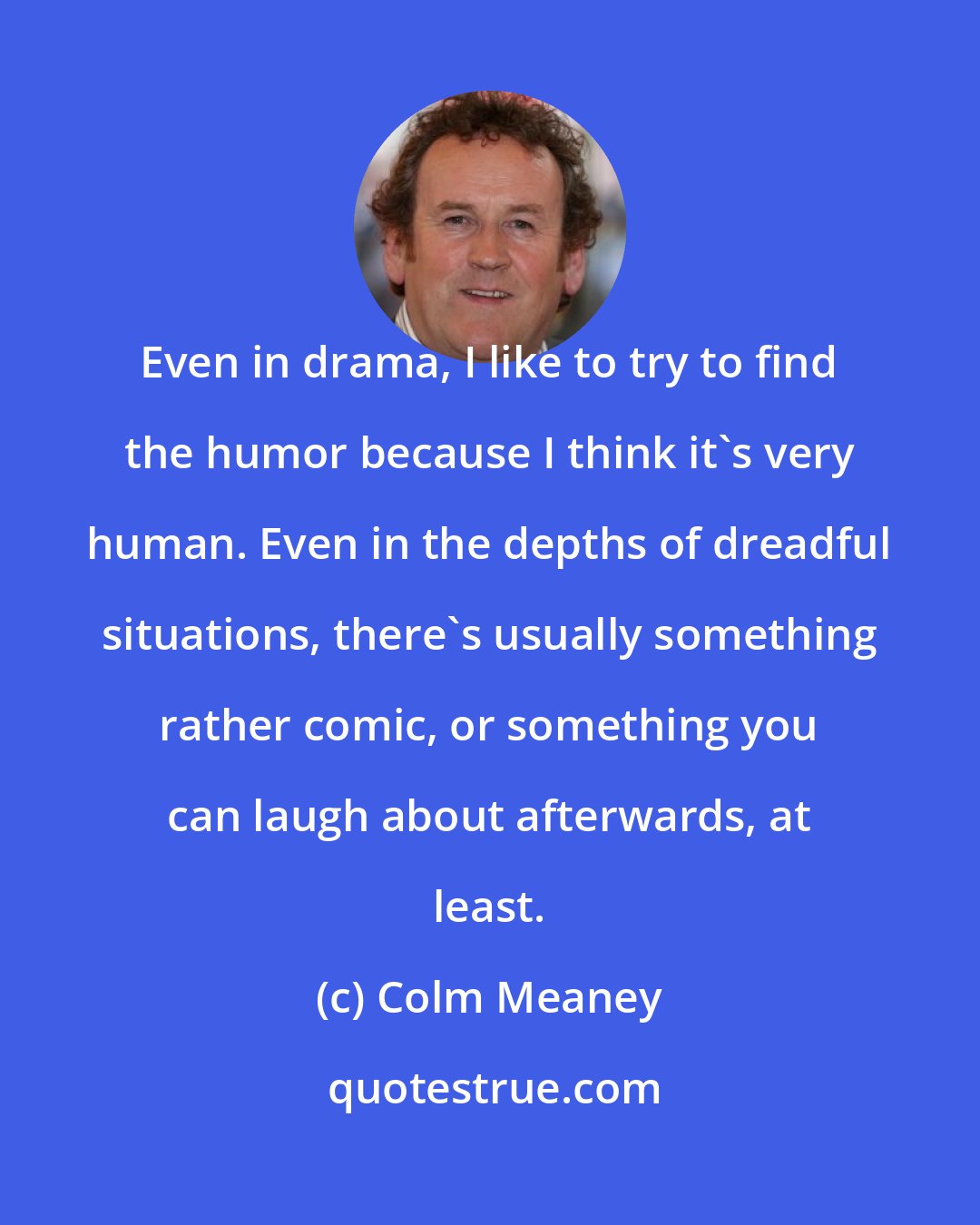Colm Meaney: Even in drama, I like to try to find the humor because I think it's very human. Even in the depths of dreadful situations, there's usually something rather comic, or something you can laugh about afterwards, at least.