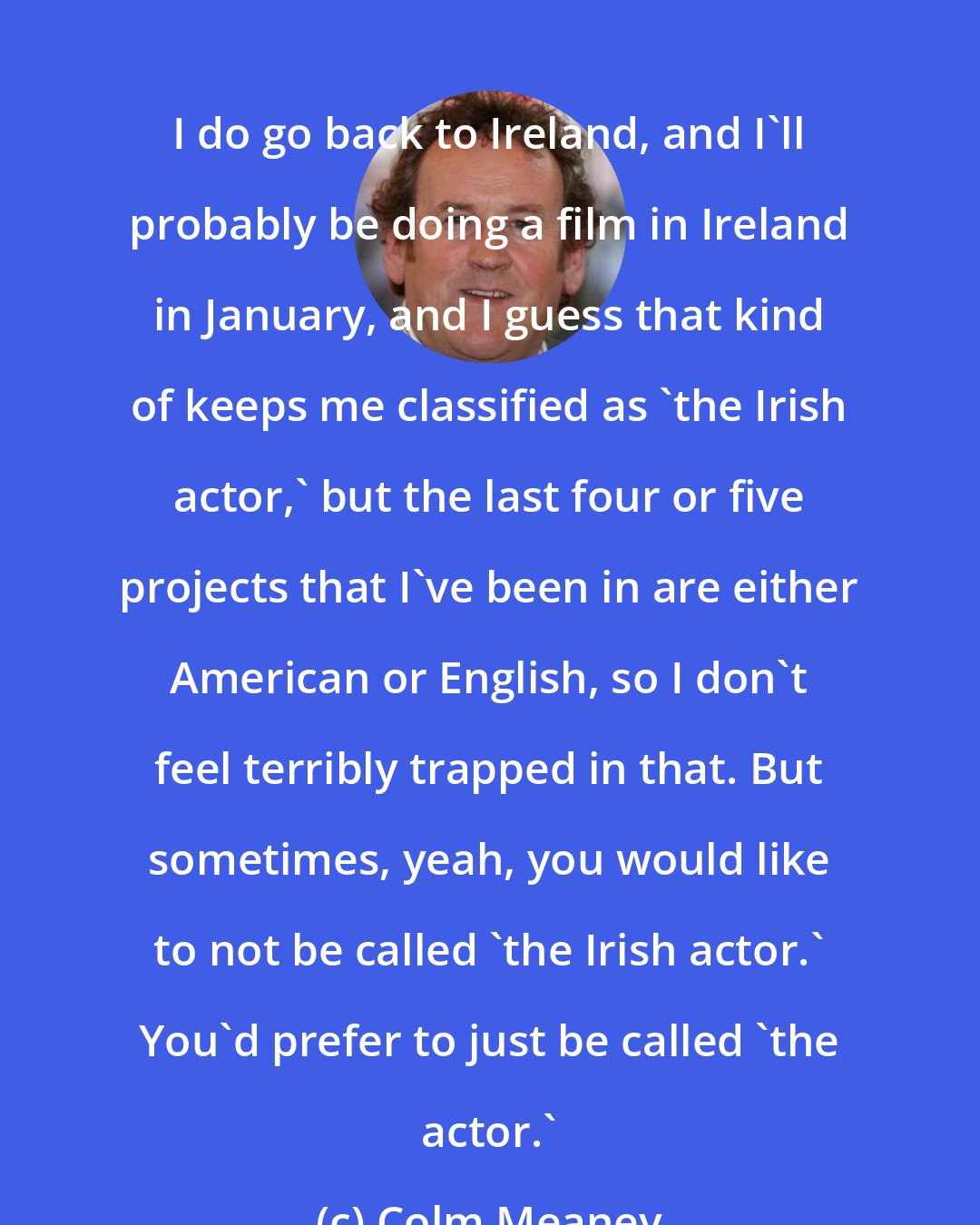 Colm Meaney: I do go back to Ireland, and I'll probably be doing a film in Ireland in January, and I guess that kind of keeps me classified as 'the Irish actor,' but the last four or five projects that I've been in are either American or English, so I don't feel terribly trapped in that. But sometimes, yeah, you would like to not be called 'the Irish actor.' You'd prefer to just be called 'the actor.'